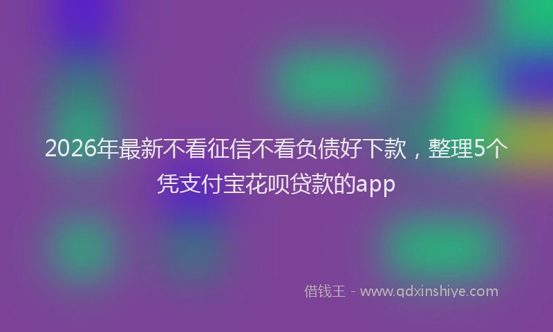 2026年最新不看征信不看负债好下款，整理5个凭支付宝花呗贷款的app