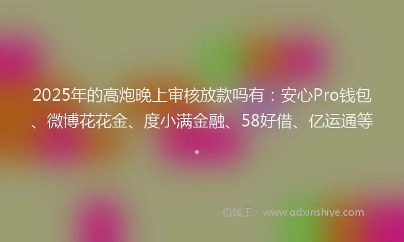 2025年的高炮晚上审核放款吗有:安心Pro钱包、微博花花金、度小满金融、58好借、亿运通等。