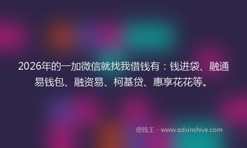 2026年的一加微信就找我借钱有：钱进袋、融通易钱包、融资易、柯基贷、惠享花花等。
