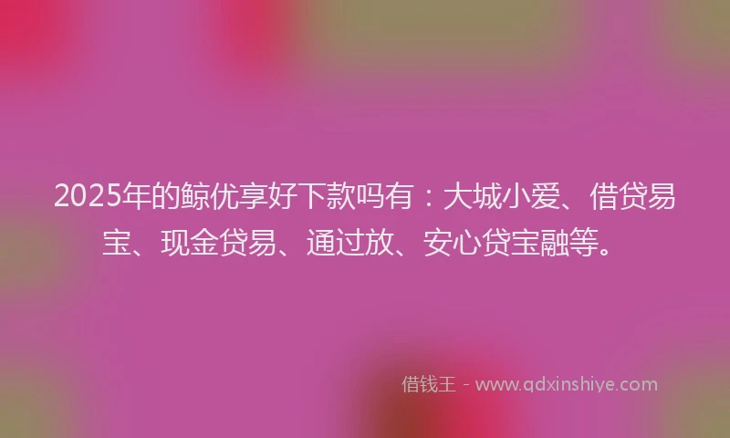 2025年的鲸优享好下款吗有:大城小爱、借贷易宝、现金贷易、通过放、安心贷宝融等。
