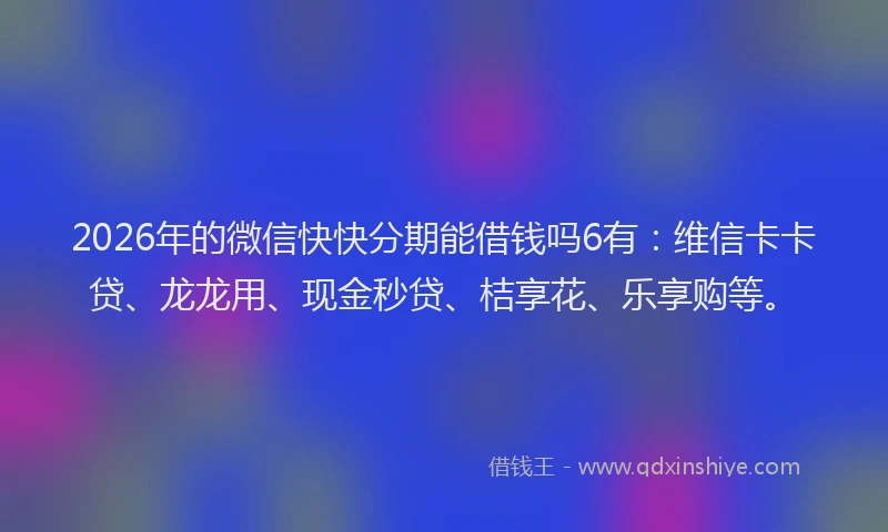2026年的微信快快分期能借钱吗6有：维信卡卡贷、龙龙用、现金秒贷、桔享花、乐享购等。