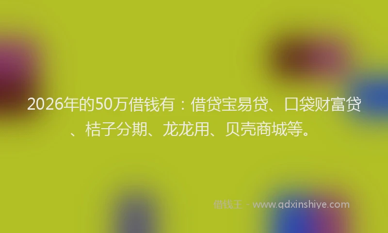 2026年的50万借钱有:借贷宝易贷、口袋财富贷、桔子分期、龙龙用、贝壳商城等。
