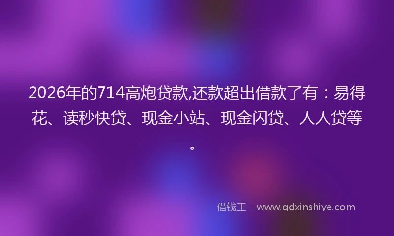2026年的714高炮贷款,还款超出借款了有：易得花、读秒快贷、现金小站、现金闪贷、人人贷等。