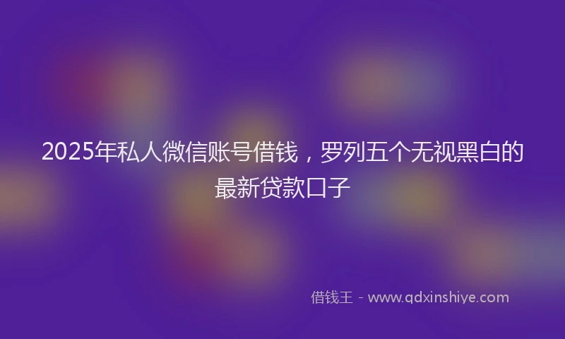 2025年私人微信账号借钱，罗列五个无视黑白的最新贷款口子
