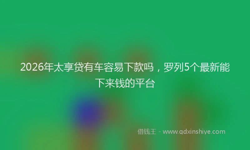 2026年太享贷有车容易下款吗,罗列5个最新能下来钱的平台