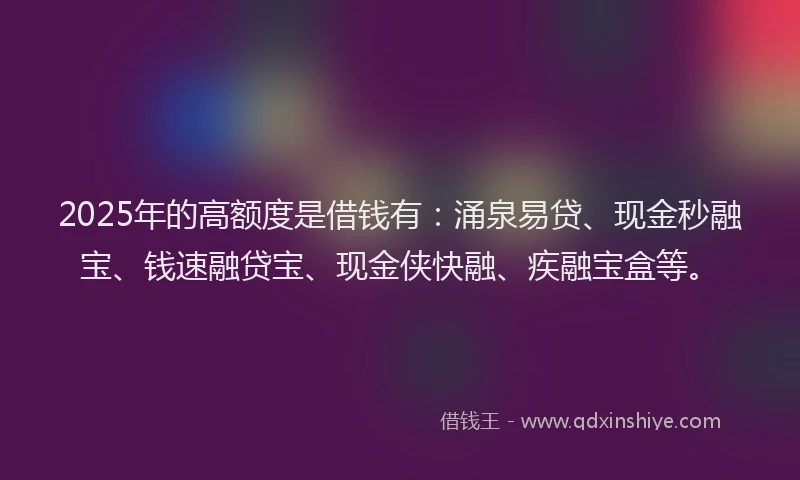 2025年的高额度是借钱有:涌泉易贷、现金秒融宝、钱速融贷宝、现金侠快融、疾融宝盒等。