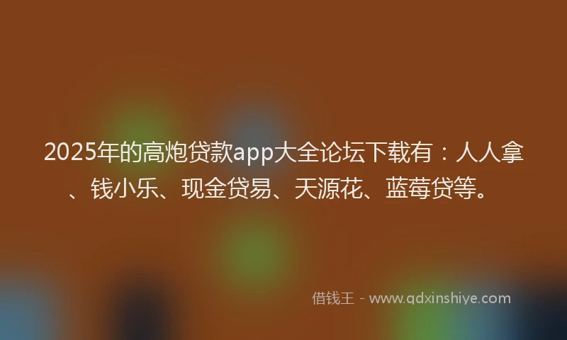 2025年的高炮贷款app大全论坛下载有：人人拿、钱小乐、现金贷易、天源花、蓝莓贷等。