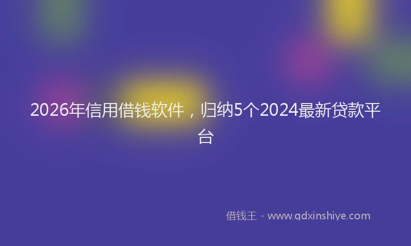 2026年信用借钱软件，归纳5个2024最新贷款平台