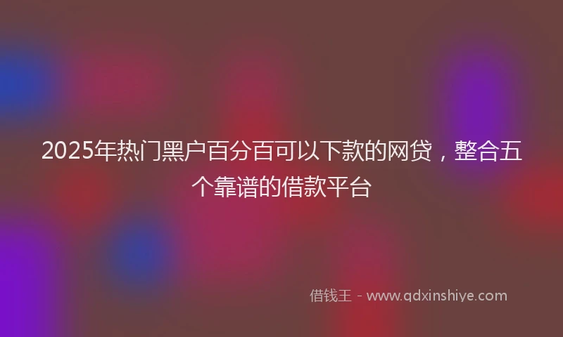 2025年热门黑户百分百可以下款的网贷，整合五个靠谱的借款平台