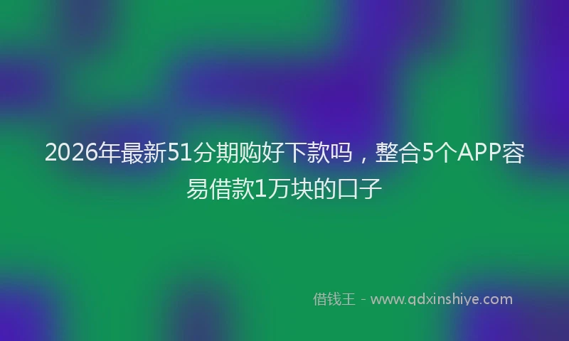 2026年最新51分期购好下款吗，整合5个APP容易借款1万块的口子