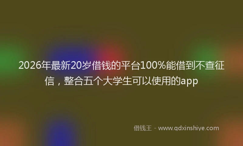 2026年最新20岁借钱的平台100%能借到不查征信,整合五个大学生可以使用的app