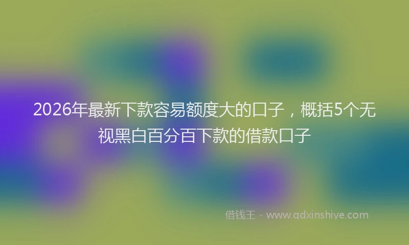 2026年最新下款容易额度大的口子，概括5个无视黑白百分百下款的借款口子