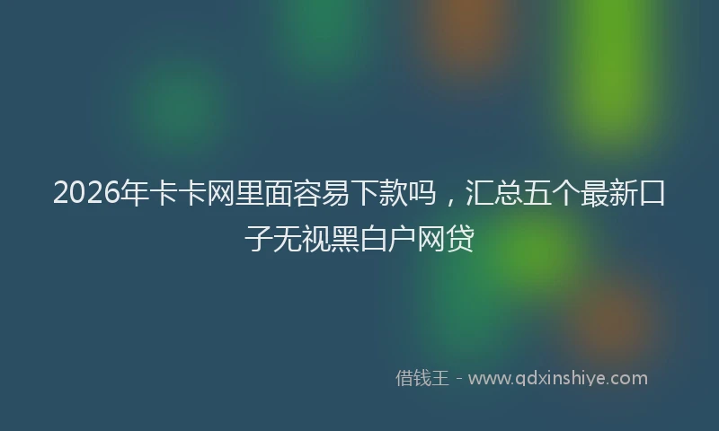 2026年卡卡网里面容易下款吗，汇总五个最新口子无视黑白户网贷