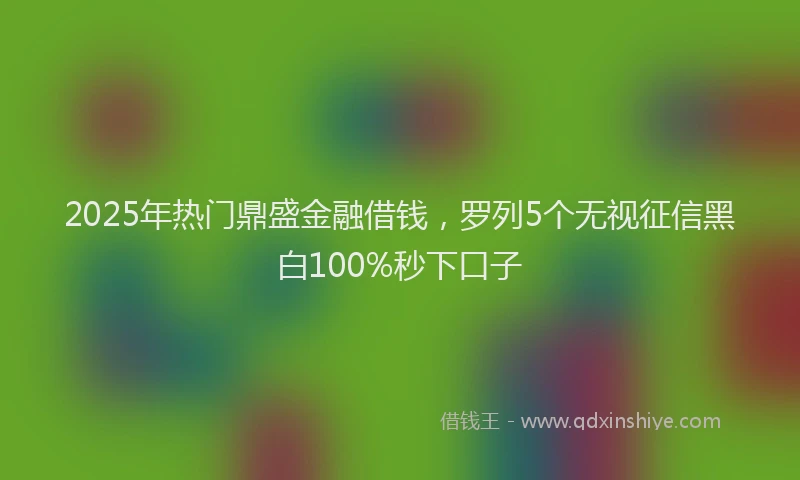 2025年热门鼎盛金融借钱，罗列5个无视征信黑白100%秒下口子