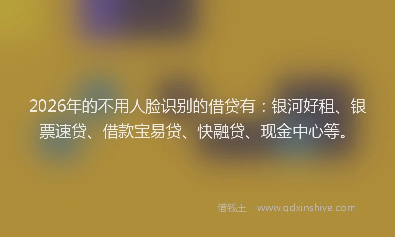 2026年的不用人脸识别的借贷有:银河好租、银票速贷、借款宝易贷、快融贷、现金中心等。