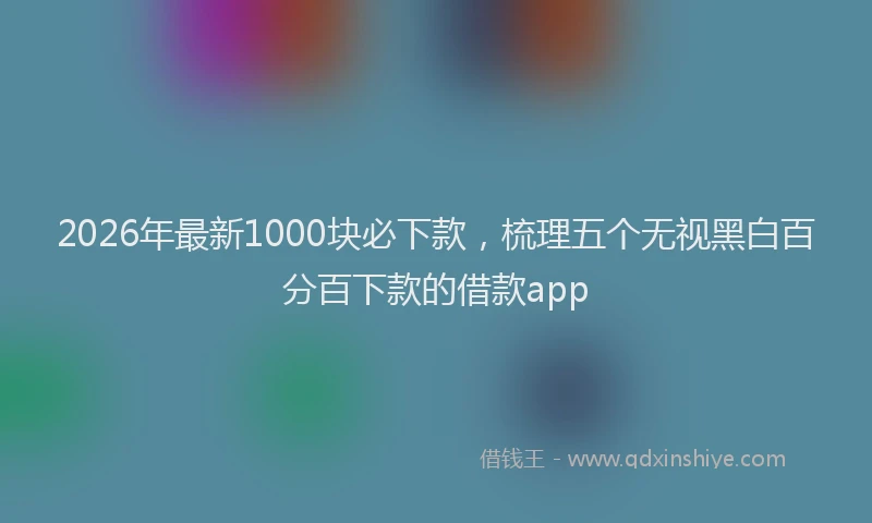 2026年最新1000块必下款，梳理五个无视黑白百分百下款的借款app