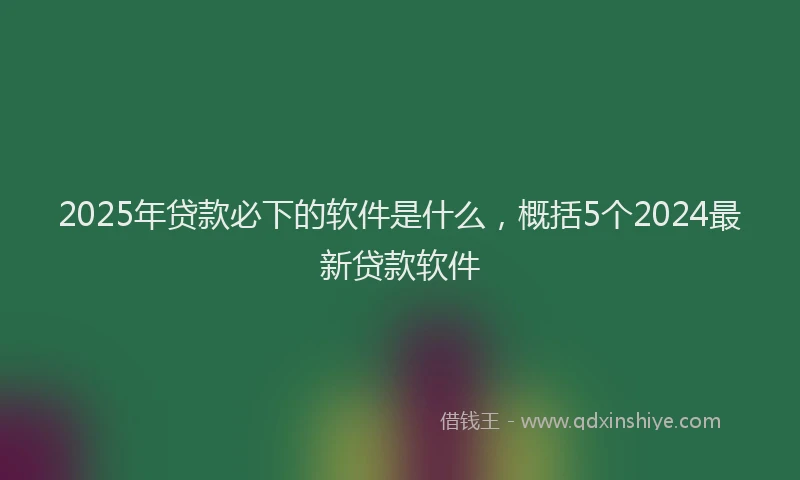 2025年贷款必下的软件是什么，概括5个2024最新贷款软件