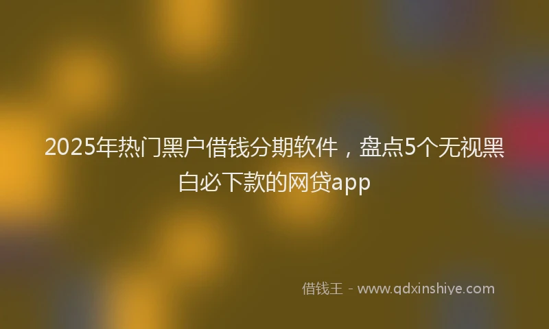 2025年热门黑户借钱分期软件，盘点5个无视黑白必下款的网贷app