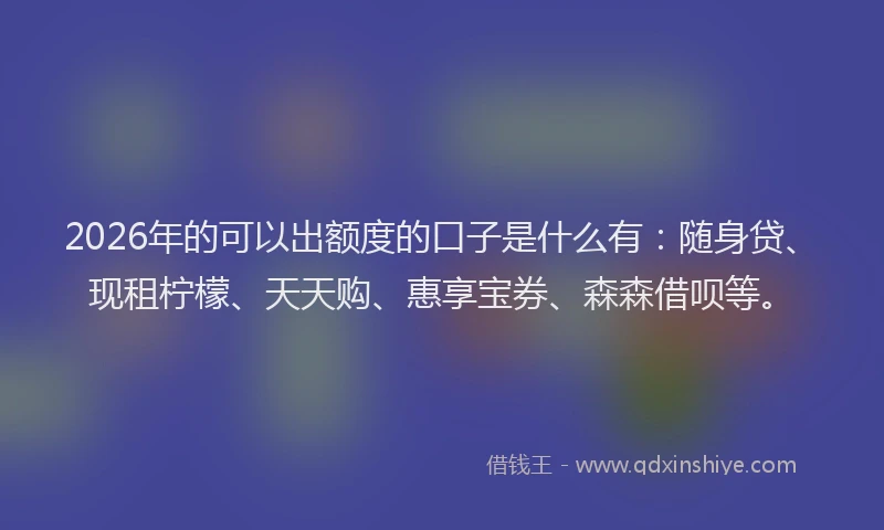 2026年的可以出额度的口子是什么有：随身贷、现租柠檬、天天购、惠享宝券、森森借呗等。