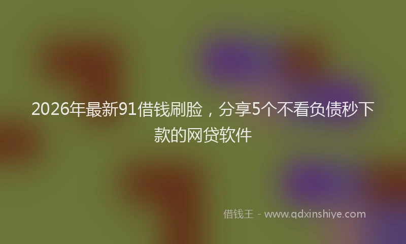 2026年最新91借钱刷脸,分享5个不看负债秒下款的网贷软件