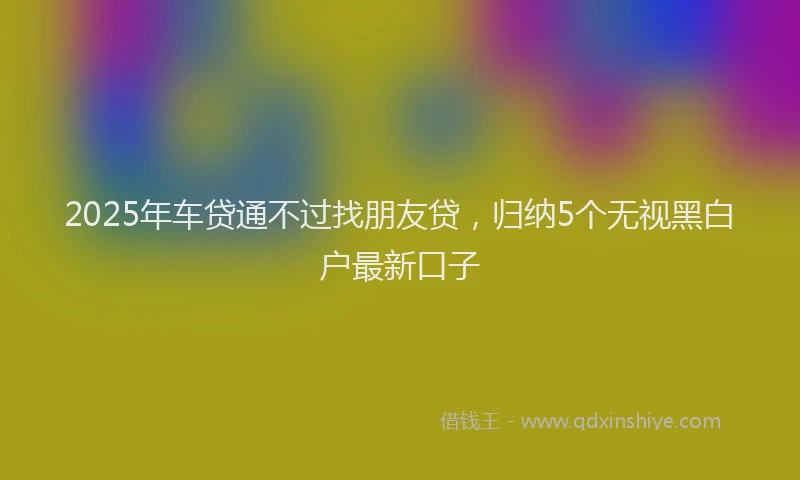 2025年车贷通不过找朋友贷，归纳5个无视黑白户最新口子