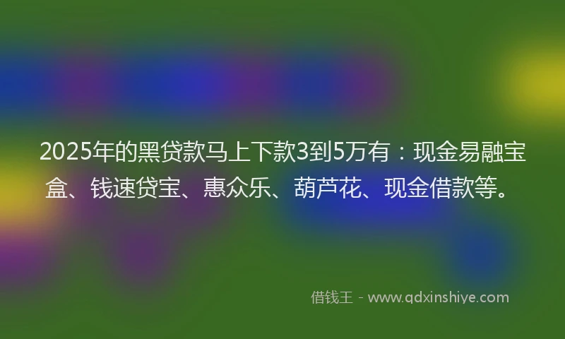 2025年的黑贷款马上下款3到5万有：现金易融宝盒、钱速贷宝、惠众乐、葫芦花、现金借款等。