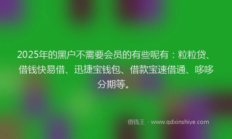 2025年的黑户不需要会员的有些呢有:粒粒贷、借钱快易借、迅捷宝钱包、借款宝速借通、哆哆分期等。
