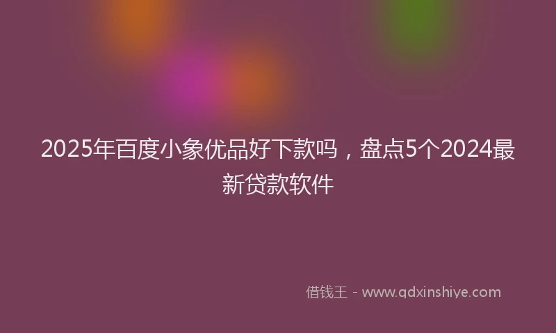2025年百度小象优品好下款吗，盘点5个2024最新贷款软件