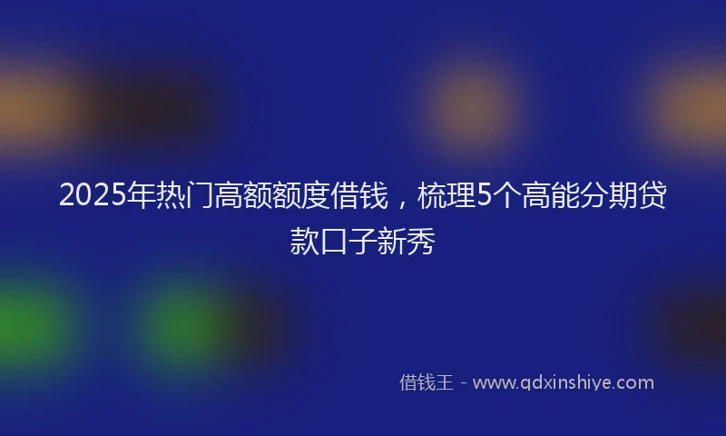 2025年热门高额额度借钱，梳理5个高能分期贷款口子新秀