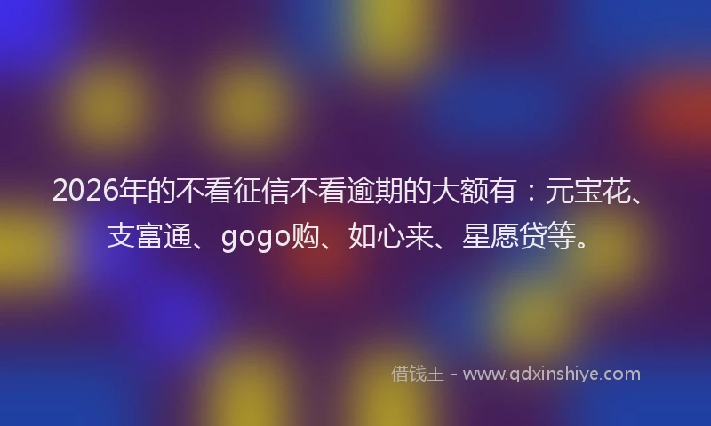 2026年的不看征信不看逾期的大额有:元宝花、支富通、gogo购、如心来、星愿贷等。