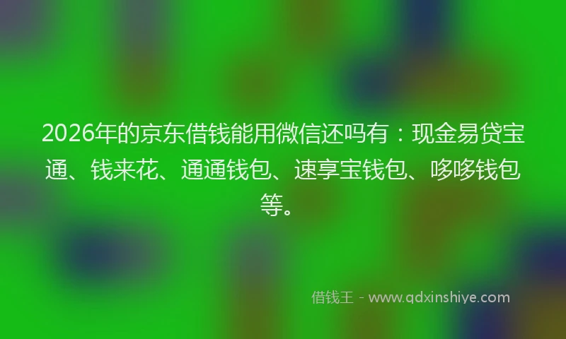2026年的京东借钱能用微信还吗有：现金易贷宝通、钱来花、通通钱包、速享宝钱包、哆哆钱包等。