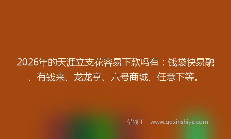 2026年的天涯立支花容易下款吗有：钱袋快易融、有钱来、龙龙享、六号商城、任意下等。