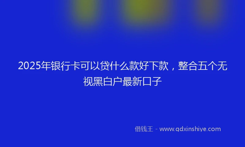 2025年银行卡可以贷什么款好下款,整合五个无视黑白户最新口子