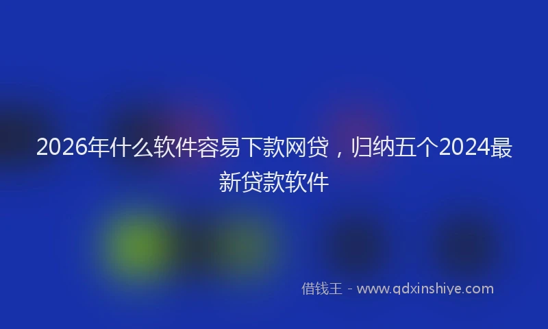 2026年什么软件容易下款网贷，归纳五个2024最新贷款软件