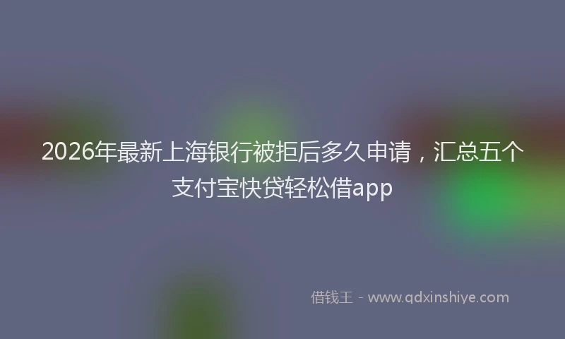 2026年最新上海银行被拒后多久申请,汇总五个支付宝快贷轻松借app
