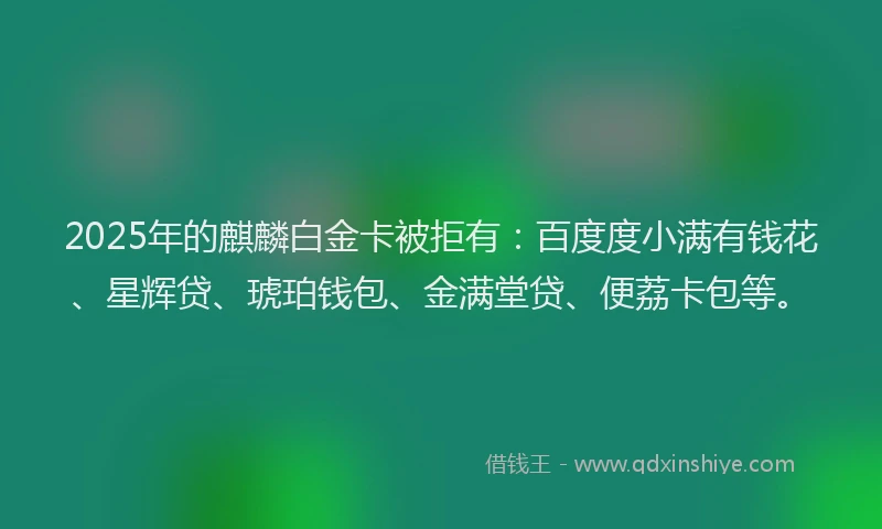 2025年的麒麟白金卡被拒有：百度度小满有钱花、星辉贷、琥珀钱包、金满堂贷、便荔卡包等。