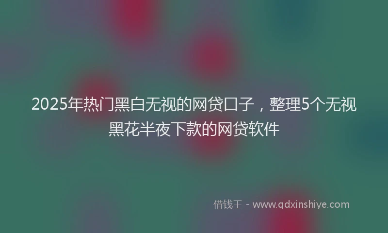 2025年热门黑白无视的网贷口子，整理5个无视黑花半夜下款的网贷软件
