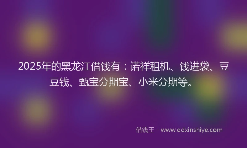 2025年的黑龙江借钱有：诺祥租机、钱进袋、豆豆钱、甄宝分期宝、小米分期等。