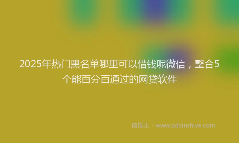 2025年热门黑名单哪里可以借钱呢微信,整合5个能百分百通过的网贷软件