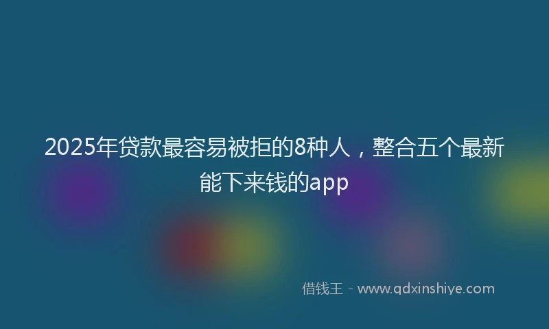2025年贷款最容易被拒的8种人，整合五个最新能下来钱的app