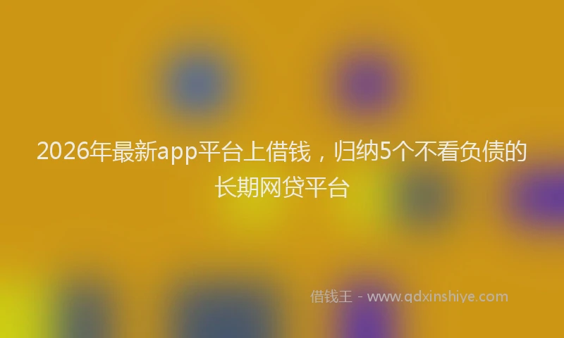 2026年最新app平台上借钱，归纳5个不看负债的长期网贷平台