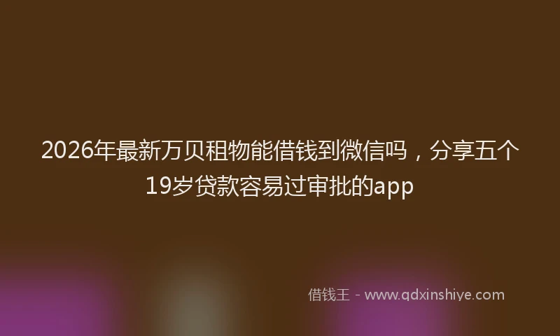 2026年最新万贝租物能借钱到微信吗,分享五个19岁贷款容易过审批的app
