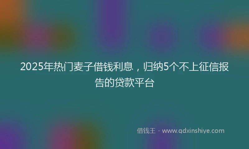 2025年热门麦子借钱利息，归纳5个不上征信报告的贷款平台