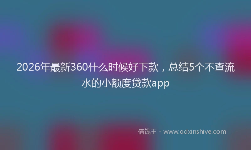 2026年最新360什么时候好下款，总结5个不查流水的小额度贷款app