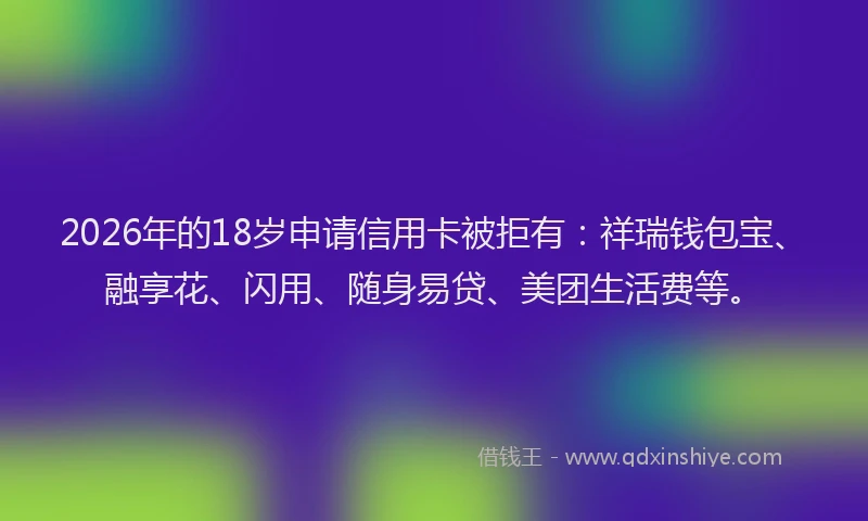 2026年的18岁申请信用卡被拒有：祥瑞钱包宝、融享花、闪用、随身易贷、美团生活费等。