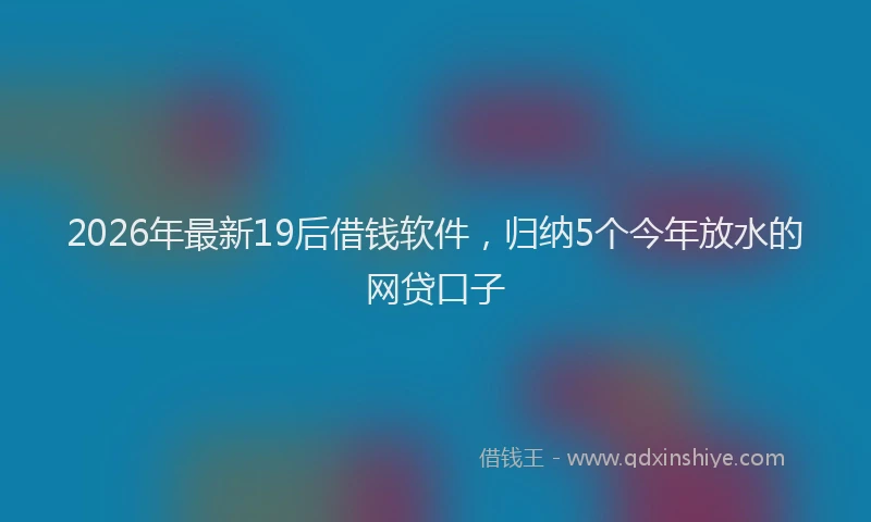 2026年最新19后借钱软件，归纳5个今年放水的网贷口子