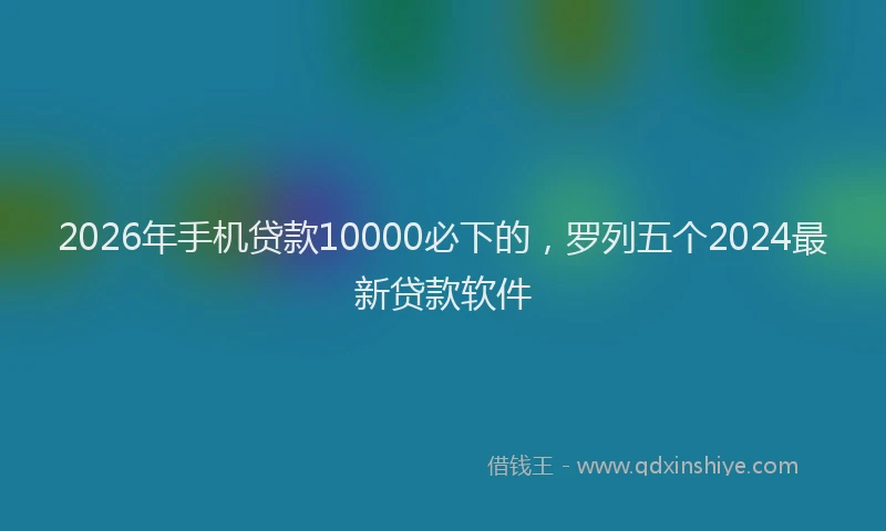 2026年手机贷款10000必下的，罗列五个2024最新贷款软件