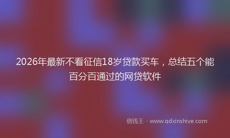 2026年最新不看征信18岁贷款买车，总结五个能百分百通过的网贷软件