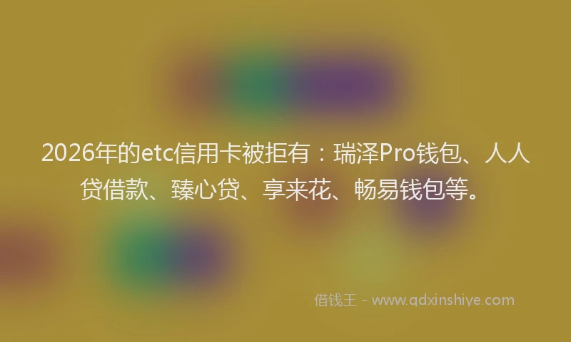 2026年的etc信用卡被拒有：瑞泽Pro钱包、人人贷借款、臻心贷、享来花、畅易钱包等。