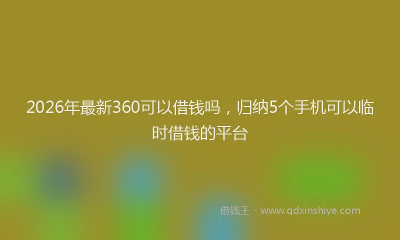 2026年最新360可以借钱吗，归纳5个手机可以临时借钱的平台